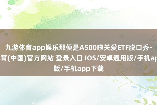九游体育app娱乐那便是A500啦关爱ETF脱口秀-九游体育(中国)官方网站 登录入口 IOS/安卓通用版/手机app下载