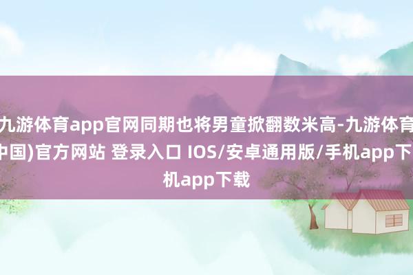九游体育app官网同期也将男童掀翻数米高-九游体育(中国)官方网站 登录入口 IOS/安卓通用版/手机app下载