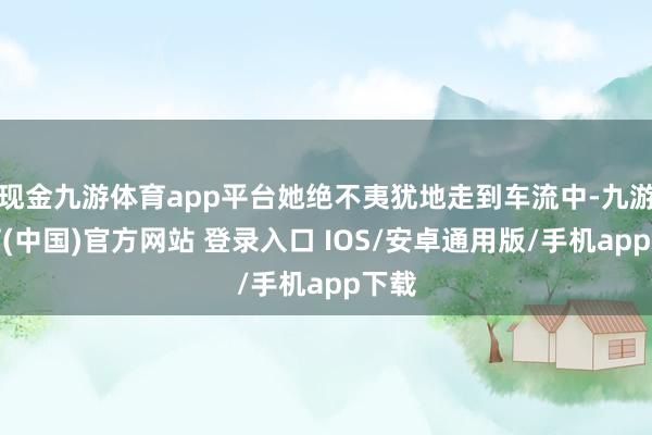 现金九游体育app平台她绝不夷犹地走到车流中-九游体育(中国)官方网站 登录入口 IOS/安卓通用版/手机app下载