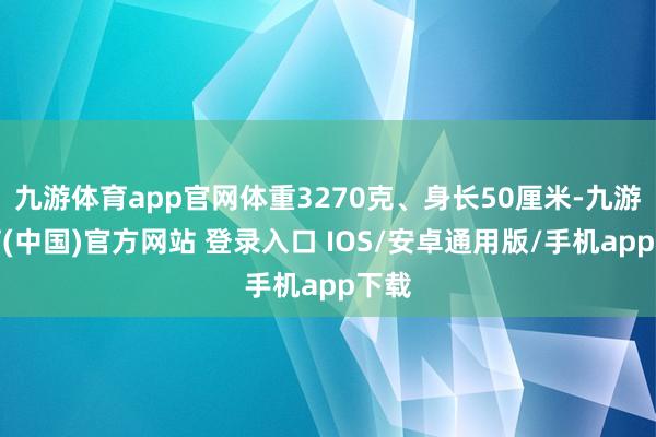 九游体育app官网体重3270克、身长50厘米-九游体育(中国)官方网站 登录入口 IOS/安卓通用版/手机app下载