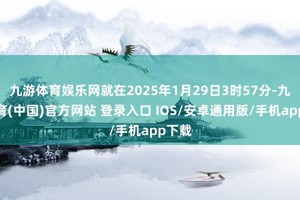 九游体育娱乐网就在2025年1月29日3时57分-九游体育(中国)官方网站 登录入口 IOS/安卓通用版/手机app下载