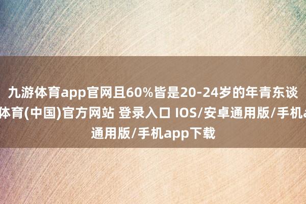 九游体育app官网且60%皆是20-24岁的年青东谈主-九游体育(中国)官方网站 登录入口 IOS/安卓通用版/手机app下载