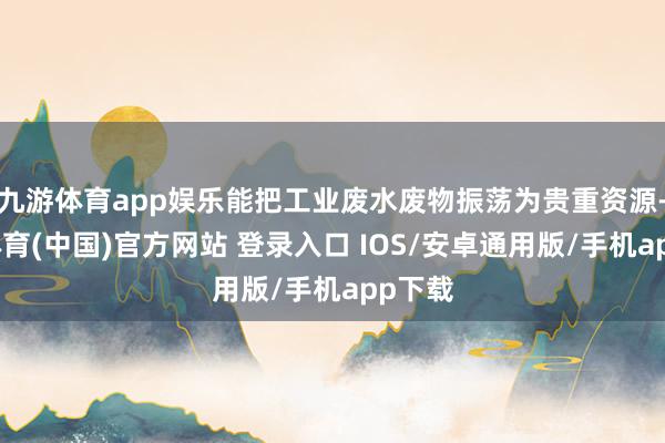 九游体育app娱乐能把工业废水废物振荡为贵重资源-九游体育(中国)官方网站 登录入口 IOS/安卓通用版/手机app下载