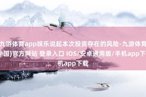 九游体育app娱乐说起本次投资存在的风险-九游体育(中国)官方网站 登录入口 IOS/安卓通用版/手机app下载
