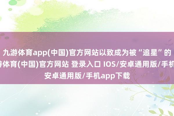 九游体育app(中国)官方网站以致成为被“追星”的对象-九游体育(中国)官方网站 登录入口 IOS/安卓通用版/手机app下载