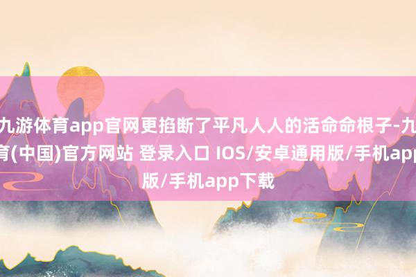 九游体育app官网更掐断了平凡人人的活命命根子-九游体育(中国)官方网站 登录入口 IOS/安卓通用版/手机app下载