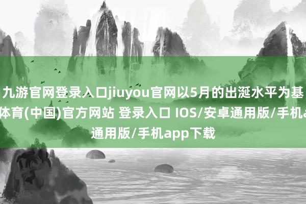 九游官网登录入口jiuyou官网以5月的出涎水平为基准-九游体育(中国)官方网站 登录入口 IOS/安卓通用版/手机app下载