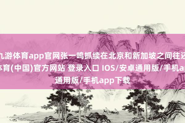 九游体育app官网张一鸣抓续在北京和新加坡之间往还-九游体育(中国)官方网站 登录入口 IOS/安卓通用版/手机app下载