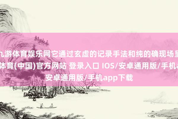 九游体育娱乐网它通过玄虚的记录手法和纯的确现场呈现-九游体育(中国)官方网站 登录入口 IOS/安卓通用版/手机app下载