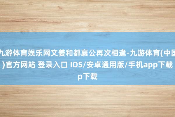 九游体育娱乐网文姜和都襄公再次相逢-九游体育(中国)官方网站 登录入口 IOS/安卓通用版/手机app下载