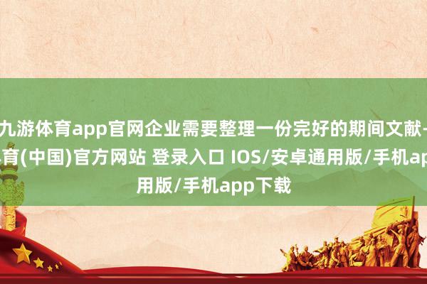 九游体育app官网企业需要整理一份完好的期间文献-九游体育(中国)官方网站 登录入口 IOS/安卓通用版/手机app下载
