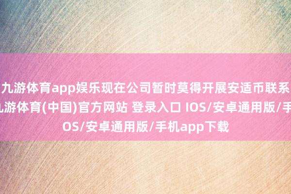 九游体育app娱乐现在公司暂时莫得开展安适币联系业务研讨-九游体育(中国)官方网站 登录入口 IOS/安卓通用版/手机app下载