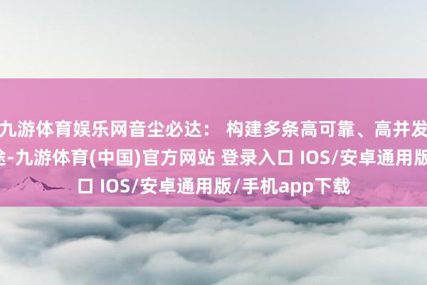 九游体育娱乐网音尘必达： 构建多条高可靠、高并发的音尘下发旅途-九游体育(中国)官方网站 登录入口 IOS/安卓通用版/手机app下载