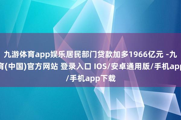 九游体育app娱乐居民部门贷款加多1966亿元 -九游体育(中国)官方网站 登录入口 IOS/安卓通用版/手机app下载
