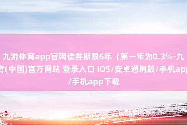 九游体育app官网债券期限6年（第一年为0.3%-九游体育(中国)官方网站 登录入口 IOS/安卓通用版/手机app下载