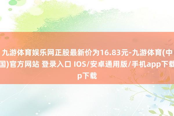 九游体育娱乐网正股最新价为16.83元-九游体育(中国)官方网站 登录入口 IOS/安卓通用版/手机app下载