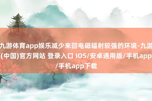 九游体育app娱乐减少来回电磁辐射较强的环境-九游体育(中国)官方网站 登录入口 IOS/安卓通用版/手机app下载