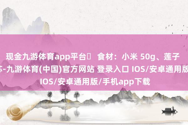 现金九游体育app平台✅ 食材：小米 50g、莲子 20g（提赶赴芯-九游体育(中国)官方网站 登录入口 IOS/安卓通用版/手机app下载