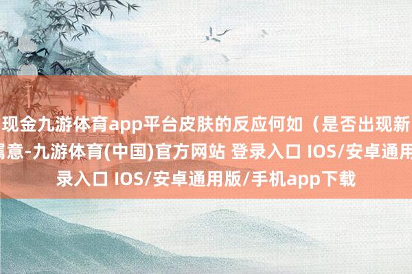 现金九游体育app平台皮肤的反应何如（是否出现新的压红）也需要属意-九游体育(中国)官方网站 登录入口 IOS/安卓通用版/手机app下载
