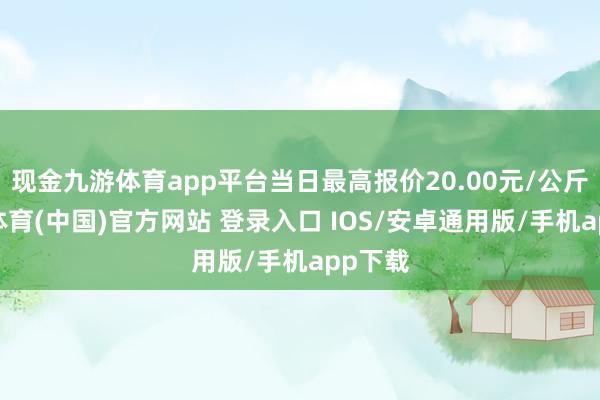 现金九游体育app平台当日最高报价20.00元/公斤-九游体育(中国)官方网站 登录入口 IOS/安卓通用版/手机app下载
