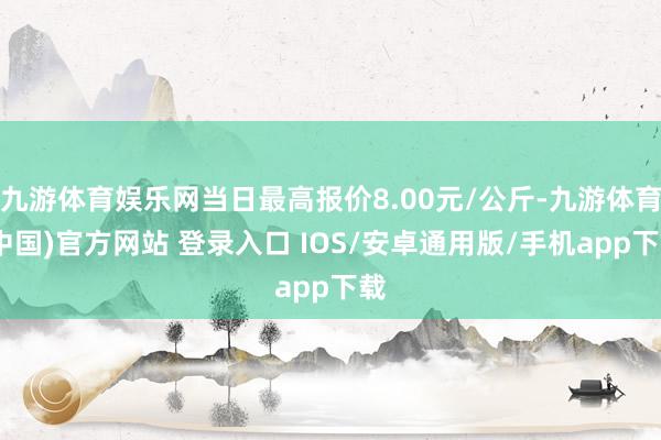 九游体育娱乐网当日最高报价8.00元/公斤-九游体育(中国)官方网站 登录入口 IOS/安卓通用版/手机app下载