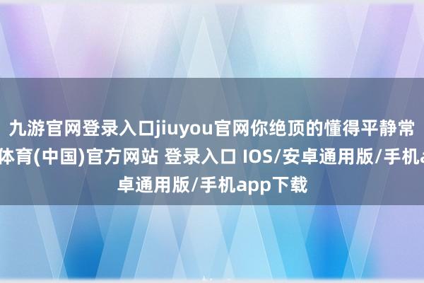 九游官网登录入口jiuyou官网你绝顶的懂得平静常乐-九游体育(中国)官方网站 登录入口 IOS/安卓通用版/手机app下载