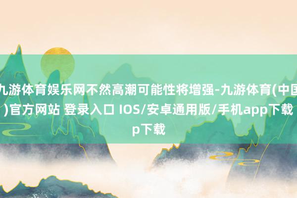 九游体育娱乐网不然高潮可能性将增强-九游体育(中国)官方网站 登录入口 IOS/安卓通用版/手机app下载