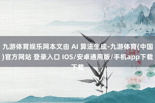 九游体育娱乐网本文由 AI 算法生成-九游体育(中国)官方网站 登录入口 IOS/安卓通用版/手机app下载